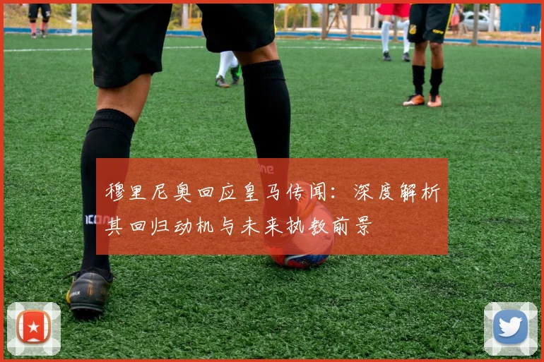 穆里尼奥回应皇马传闻：深度解析其回归动机与未来执教前景