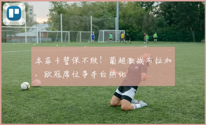 本菲卡誓保不败!葡超激战布拉加,欧冠席位争夺白热化