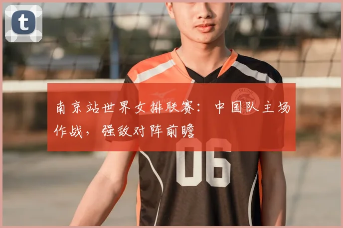 南京站世界女排联赛：中国队主场作战，强敌对阵前瞻