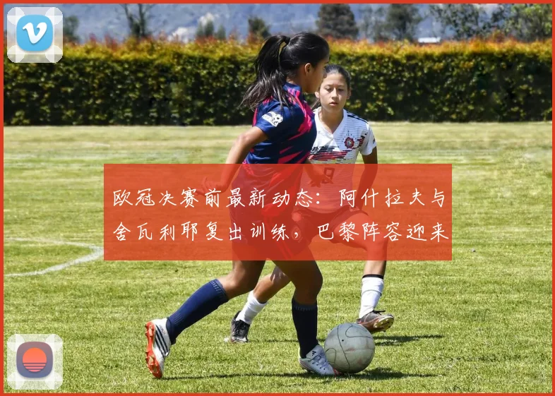 欧冠决赛前最新动态：阿什拉夫与舍瓦利耶复出训练，巴黎阵容迎来关键调整