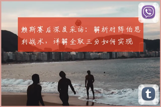 赖斯赛后深度采访:解析对阵伯恩利战术,详解全取三分如何实现