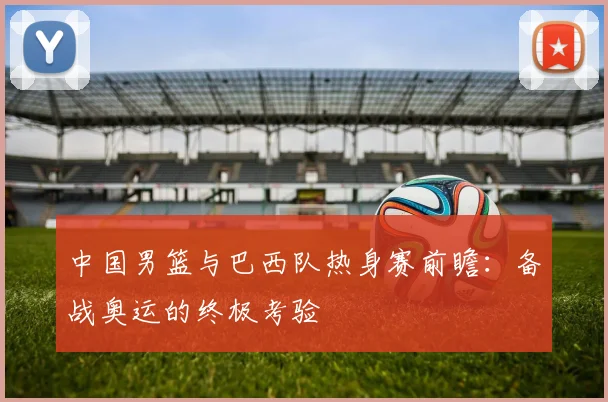 中国男篮与巴西队热身赛前瞻:备战奥运的终极考验