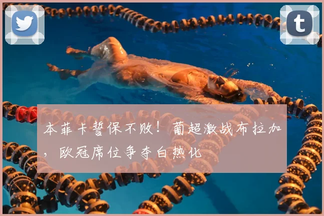 本菲卡誓保不败！葡超激战布拉加，欧冠席位争夺白热化