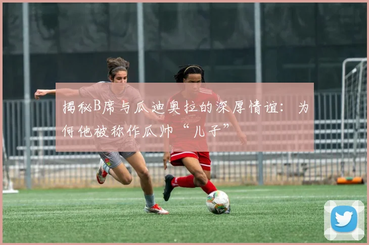 揭秘B席与瓜迪奥拉的深厚情谊：为何他被称作瓜帅“儿子”