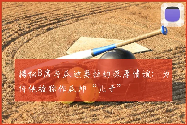 揭秘B席与瓜迪奥拉的深厚情谊:为何他被称作瓜帅“儿子”